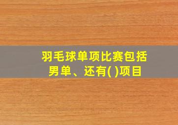 羽毛球单项比赛包括男单、还有( )项目